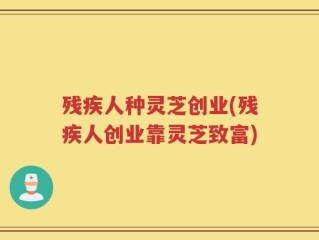 残疾人种灵芝创业(残疾人创业靠灵芝致富)