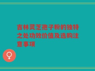 吉林灵芝孢子粉的独特之处功效价值及选购注意事项