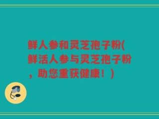 鲜人参和灵芝孢子粉(鲜活人参与灵芝孢子粉，助您重获健康！)