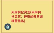 天麻枸杞灵芝(天麻枸杞灵芝：神奇的天然调理营养品)