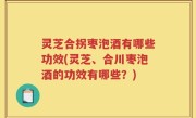 灵芝合拐枣泡酒有哪些功效(灵芝、合川枣泡酒的功效有哪些？)