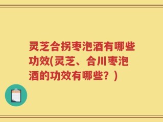 灵芝合拐枣泡酒有哪些功效(灵芝、合川枣泡酒的功效有哪些？)