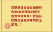 灵芝感冒食谱做法视频大全(超级简单的灵芝感冒食谱大全！教你轻松做出营养美味的灵芝菜肴。)
