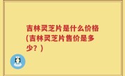 吉林灵芝片是什么价格(吉林灵芝片售价是多少？)
