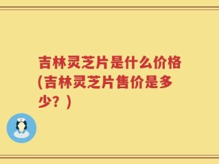 吉林灵芝片是什么价格(吉林灵芝片售价是多少？)