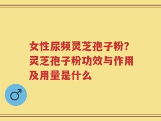女性尿频灵芝孢子粉？灵芝孢子粉功效与作用及用量是什么