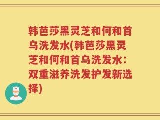 韩芭莎黑灵芝和何和首乌洗发水(韩芭莎黑灵芝和何和首乌洗发水：双重滋养洗发护发新选择)