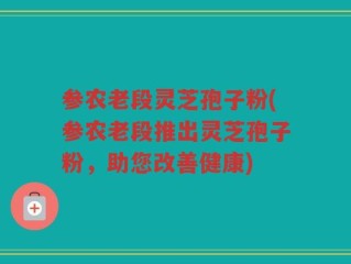 参农老段灵芝孢子粉(参农老段推出灵芝孢子粉，助您改善健康)