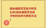 蕴本破壁灵芝孢子粉怎么样(蕴本破壁灵芝孢子粉的功效与使用方法)