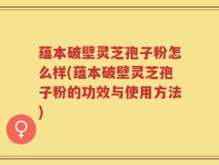 蕴本破壁灵芝孢子粉怎么样(蕴本破壁灵芝孢子粉的功效与使用方法)