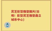 灵芝巨型雕塑图片(壮观！巨型灵芝雕塑矗立城市中心)