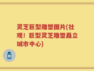 灵芝巨型雕塑图片(壮观！巨型灵芝雕塑矗立城市中心)