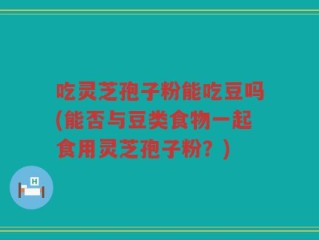吃灵芝孢子粉能吃豆吗(能否与豆类食物一起食用灵芝孢子粉？)