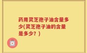 药用灵芝孢子油含量多少(灵芝孢子油的含量是多少？)