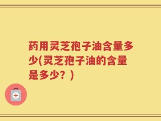 药用灵芝孢子油含量多少(灵芝孢子油的含量是多少？)
