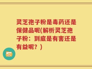 灵芝孢子粉是毒药还是保健品呢(解析灵芝孢子粉：到底是有害还是有益呢？)