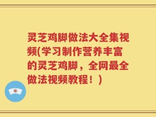 灵芝鸡脚做法大全集视频(学习制作营养丰富的灵芝鸡脚，全网最全做法视频教程！)