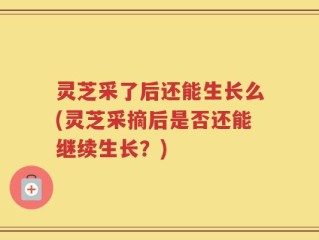 灵芝采了后还能生长么(灵芝采摘后是否还能继续生长？)