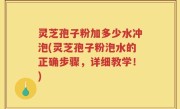 灵芝孢子粉加多少水冲泡(灵芝孢子粉泡水的正确步骤，详细教学！)