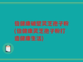 倍健康破壁灵芝孢子粉(倍健康灵芝孢子粉打造健康生活)