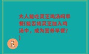 大人能吃灵芝鸡汤吗早餐(能否将灵芝加入鸡汤中，成为营养早餐？)