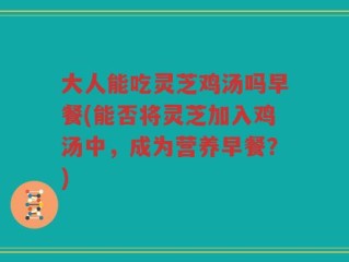 大人能吃灵芝鸡汤吗早餐(能否将灵芝加入鸡汤中，成为营养早餐？)