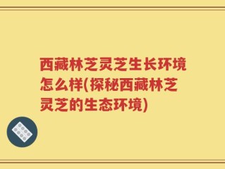西藏林芝灵芝生长环境怎么样(探秘西藏林芝灵芝的生态环境)