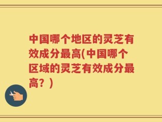 中国哪个地区的灵芝有效成分最高(中国哪个区域的灵芝有效成分最高？)