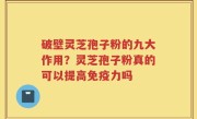 破壁灵芝孢子粉的九大作用？灵芝孢子粉真的可以提高免疫力吗