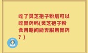 吃了灵芝孢子粉后可以吃胃药吗(灵芝孢子粉食用期间能否服用胃药？)