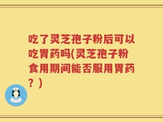 吃了灵芝孢子粉后可以吃胃药吗(灵芝孢子粉食用期间能否服用胃药？)