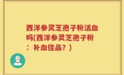 西洋参灵芝孢子粉活血吗(西洋参灵芝孢子粉：补血佳品？)