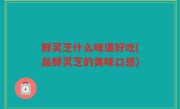 鲜灵芝什么味道好吃(品鲜灵芝的美味口感)