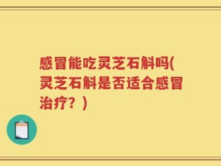 感冒能吃灵芝石斛吗(灵芝石斛是否适合感冒治疗？)