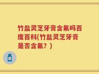 竹盐灵芝牙膏含氟吗百度百科(竹盐灵芝牙膏是否含氟？)