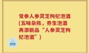 党参人参灵芝枸杞泡酒(五味杂陈，养生泡酒再添新品“人参灵芝枸杞泡酒”)