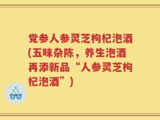 党参人参灵芝枸杞泡酒(五味杂陈，养生泡酒再添新品“人参灵芝枸杞泡酒”)