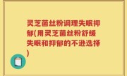 灵芝菌丝粉调理失眠抑郁(用灵芝菌丝粉舒缓失眠和抑郁的不逊选择)