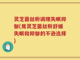 灵芝菌丝粉调理失眠抑郁(用灵芝菌丝粉舒缓失眠和抑郁的不逊选择)
