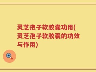 灵芝孢子软胶囊功用(灵芝孢子软胶囊的功效与作用)
