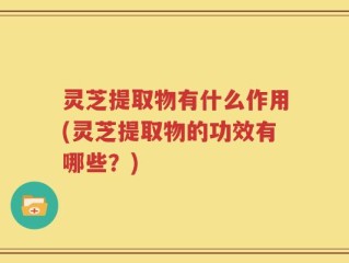灵芝提取物有什么作用(灵芝提取物的功效有哪些？)