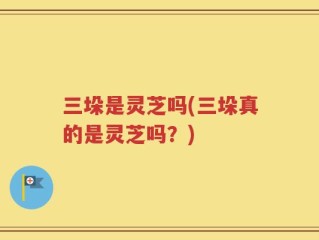 三垛是灵芝吗(三垛真的是灵芝吗？)