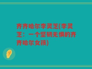 齐齐哈尔李灵芝(李灵芝：一个坚韧无惧的齐齐哈尔女孩)