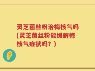 灵芝菌丝粉治梅核气吗(灵芝菌丝粉能缓解梅核气症状吗？)