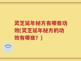 灵芝延年秘方有哪些功效(灵芝延年秘方的功效有哪些？)