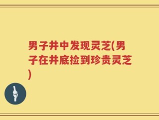 男子井中发现灵芝(男子在井底捡到珍贵灵芝)