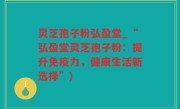灵芝孢子粉弘盈堂_“弘盈堂灵芝孢子粉：提升免疫力，健康生活新选择”)