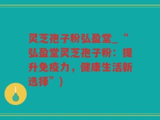 灵芝孢子粉弘盈堂_“弘盈堂灵芝孢子粉：提升免疫力，健康生活新选择”)