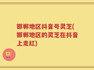 邯郸地区抖音号灵芝(邯郸地区的灵芝在抖音上走红)