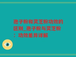 孢子粉和灵芝粉功效的区别_孢子粉与灵芝粉：功效差异详解